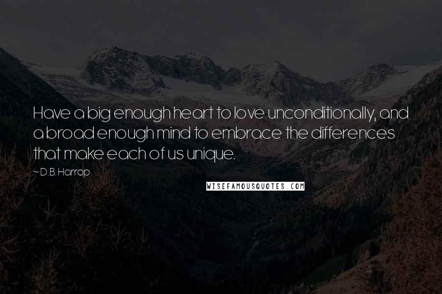 D.B. Harrop Quotes: Have a big enough heart to love unconditionally, and a broad enough mind to embrace the differences that make each of us unique.