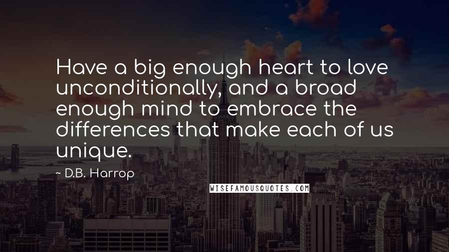 D.B. Harrop Quotes: Have a big enough heart to love unconditionally, and a broad enough mind to embrace the differences that make each of us unique.