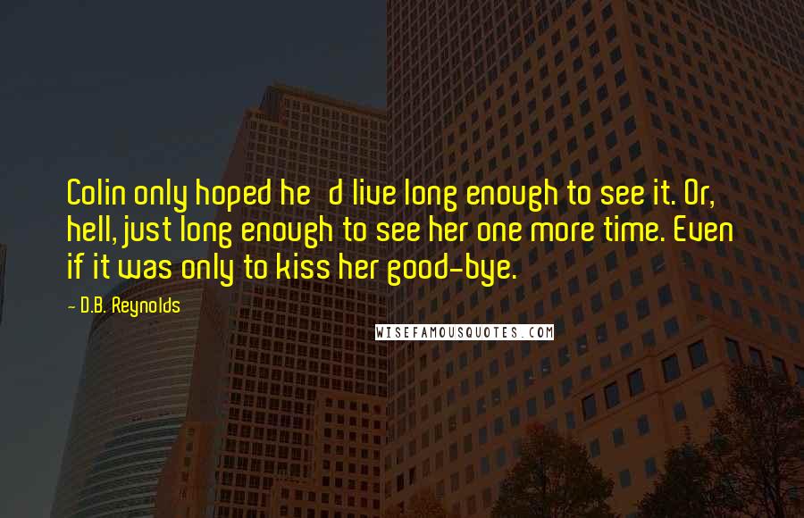D.B. Reynolds Quotes: Colin only hoped he'd live long enough to see it. Or, hell, just long enough to see her one more time. Even if it was only to kiss her good-bye.