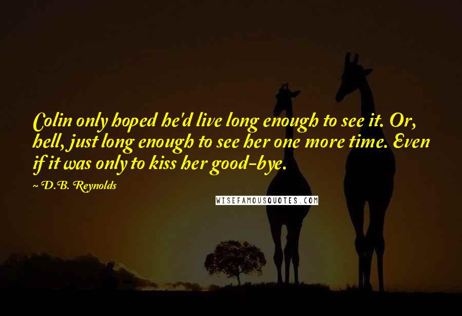 D.B. Reynolds Quotes: Colin only hoped he'd live long enough to see it. Or, hell, just long enough to see her one more time. Even if it was only to kiss her good-bye.