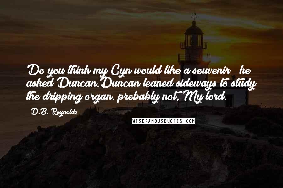 D.B. Reynolds Quotes: Do you think my Cyn would like a souvenir?" he asked Duncan.Duncan leaned sideways to study the dripping organ."probably not, My lord.