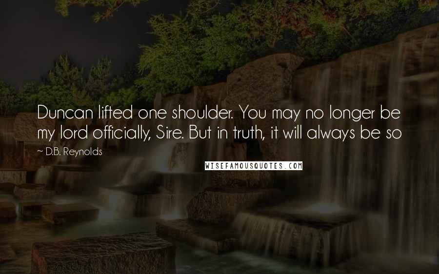 D.B. Reynolds Quotes: Duncan lifted one shoulder. You may no longer be my lord officially, Sire. But in truth, it will always be so