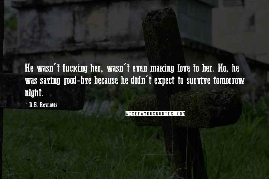 D.B. Reynolds Quotes: He wasn't fucking her, wasn't even making love to her. No, he was saying good-bye because he didn't expect to survive tomorrow night.