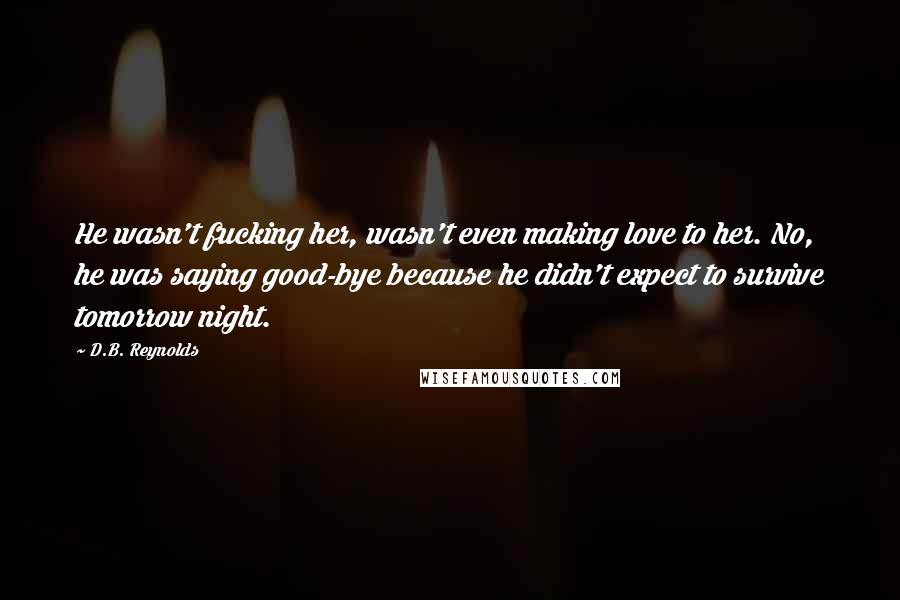 D.B. Reynolds Quotes: He wasn't fucking her, wasn't even making love to her. No, he was saying good-bye because he didn't expect to survive tomorrow night.