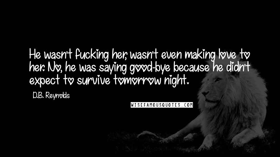 D.B. Reynolds Quotes: He wasn't fucking her, wasn't even making love to her. No, he was saying good-bye because he didn't expect to survive tomorrow night.