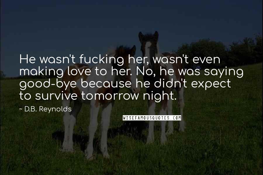 D.B. Reynolds Quotes: He wasn't fucking her, wasn't even making love to her. No, he was saying good-bye because he didn't expect to survive tomorrow night.