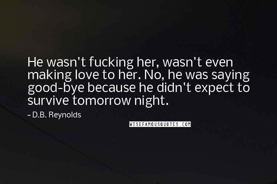 D.B. Reynolds Quotes: He wasn't fucking her, wasn't even making love to her. No, he was saying good-bye because he didn't expect to survive tomorrow night.