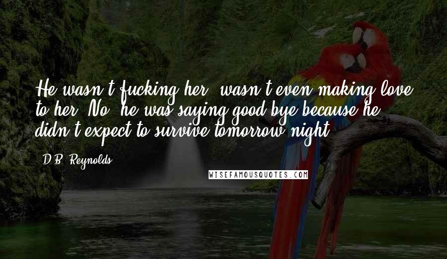 D.B. Reynolds Quotes: He wasn't fucking her, wasn't even making love to her. No, he was saying good-bye because he didn't expect to survive tomorrow night.