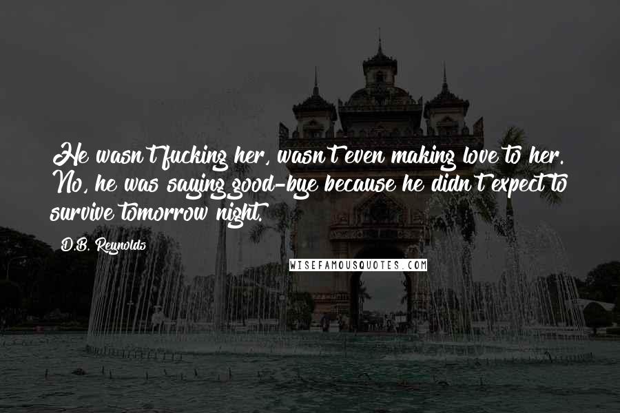 D.B. Reynolds Quotes: He wasn't fucking her, wasn't even making love to her. No, he was saying good-bye because he didn't expect to survive tomorrow night.