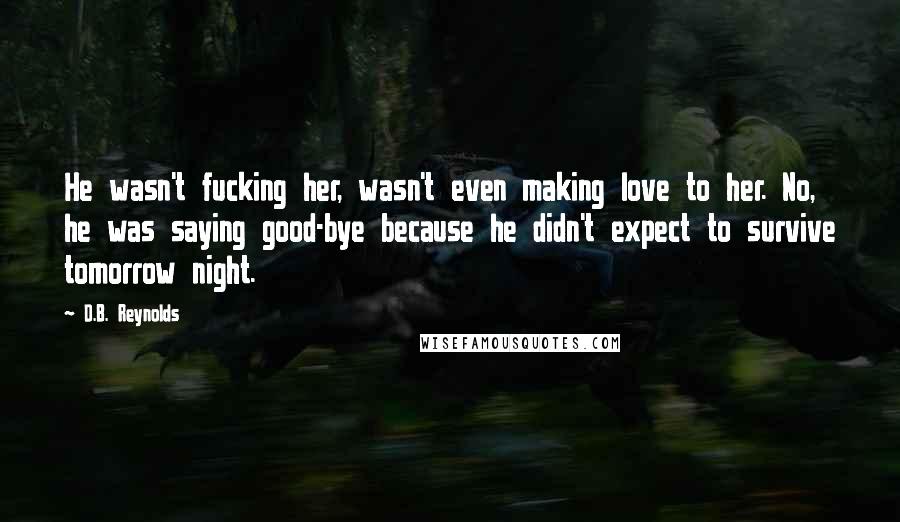 D.B. Reynolds Quotes: He wasn't fucking her, wasn't even making love to her. No, he was saying good-bye because he didn't expect to survive tomorrow night.