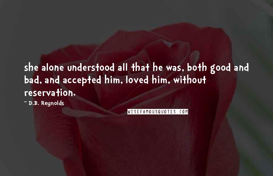 D.B. Reynolds Quotes: she alone understood all that he was, both good and bad, and accepted him, loved him, without reservation.