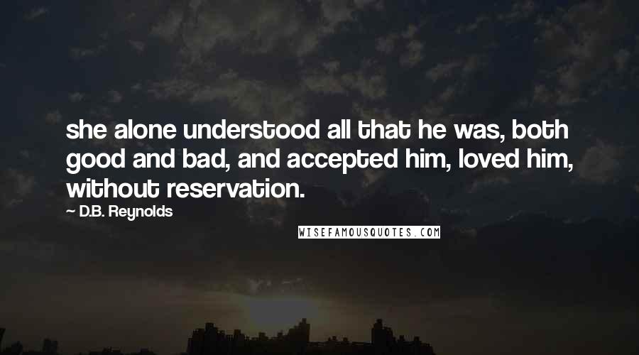 D.B. Reynolds Quotes: she alone understood all that he was, both good and bad, and accepted him, loved him, without reservation.