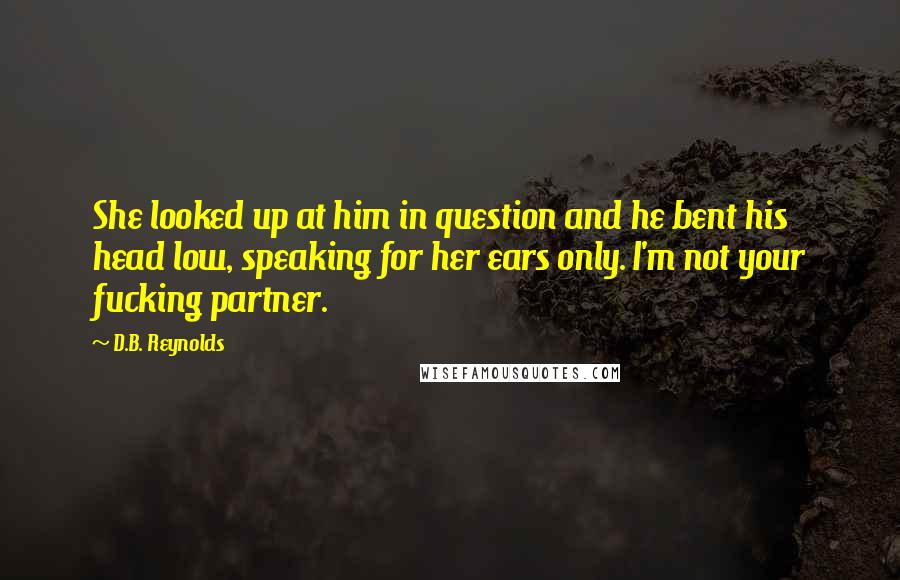 D.B. Reynolds Quotes: She looked up at him in question and he bent his head low, speaking for her ears only. I'm not your fucking partner.