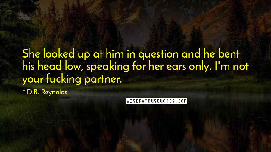 D.B. Reynolds Quotes: She looked up at him in question and he bent his head low, speaking for her ears only. I'm not your fucking partner.