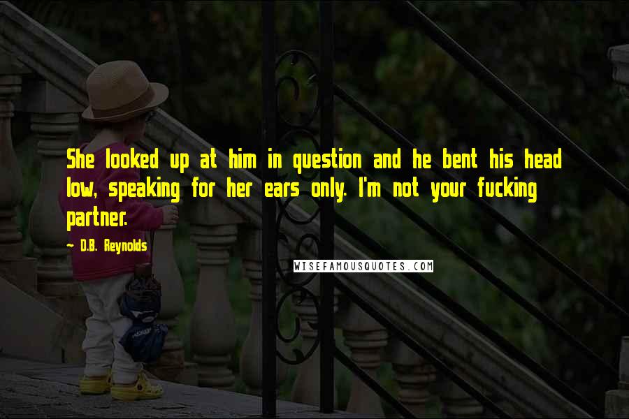 D.B. Reynolds Quotes: She looked up at him in question and he bent his head low, speaking for her ears only. I'm not your fucking partner.