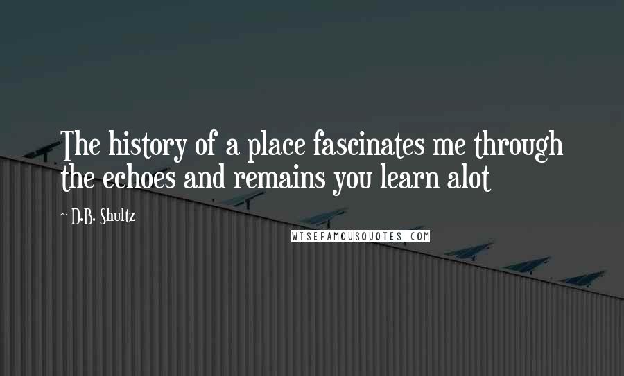 D.B. Shultz Quotes: The history of a place fascinates me through the echoes and remains you learn alot