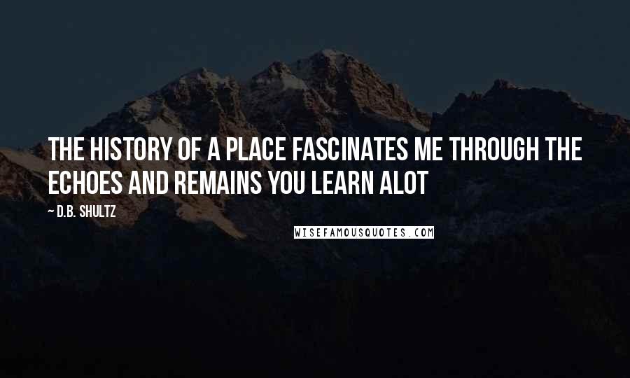 D.B. Shultz Quotes: The history of a place fascinates me through the echoes and remains you learn alot