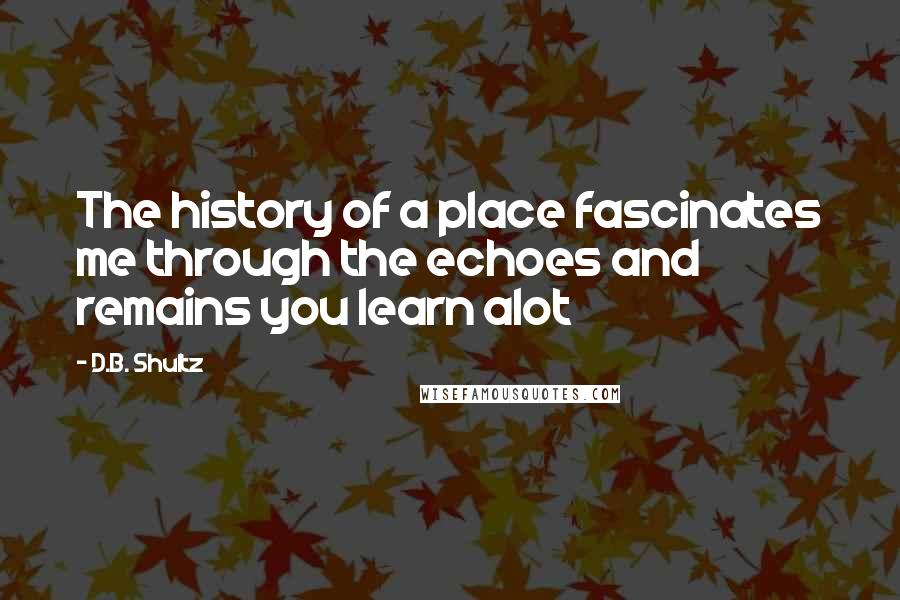 D.B. Shultz Quotes: The history of a place fascinates me through the echoes and remains you learn alot