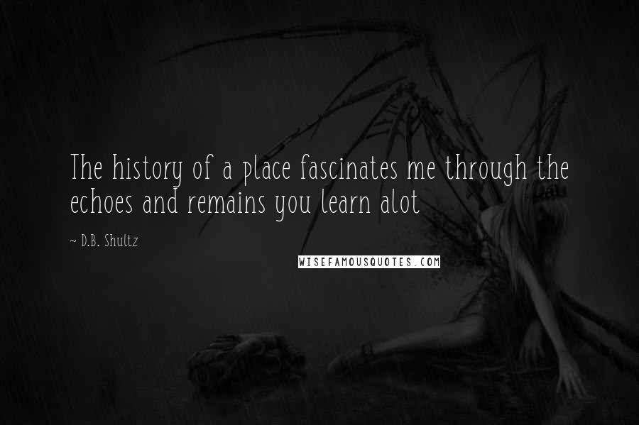D.B. Shultz Quotes: The history of a place fascinates me through the echoes and remains you learn alot