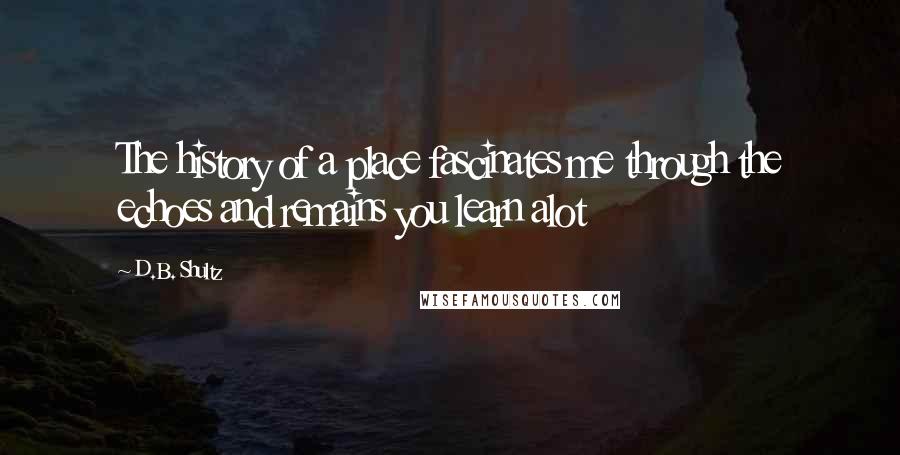 D.B. Shultz Quotes: The history of a place fascinates me through the echoes and remains you learn alot