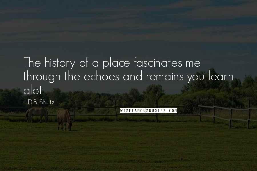 D.B. Shultz Quotes: The history of a place fascinates me through the echoes and remains you learn alot