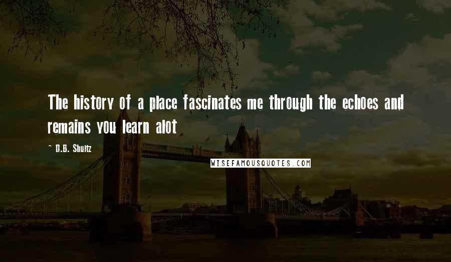 D.B. Shultz Quotes: The history of a place fascinates me through the echoes and remains you learn alot