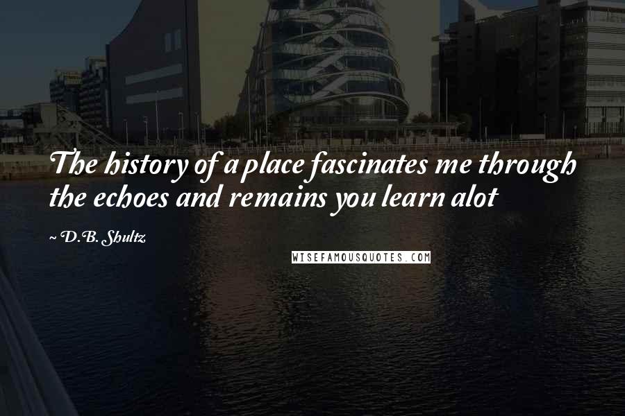 D.B. Shultz Quotes: The history of a place fascinates me through the echoes and remains you learn alot