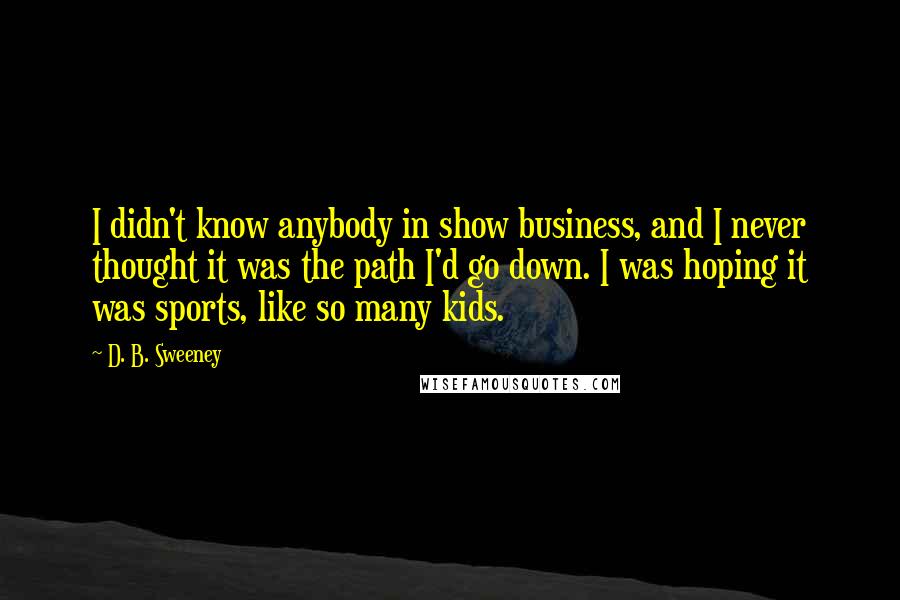 D. B. Sweeney Quotes: I didn't know anybody in show business, and I never thought it was the path I'd go down. I was hoping it was sports, like so many kids.