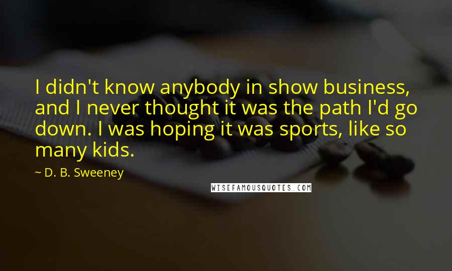D. B. Sweeney Quotes: I didn't know anybody in show business, and I never thought it was the path I'd go down. I was hoping it was sports, like so many kids.