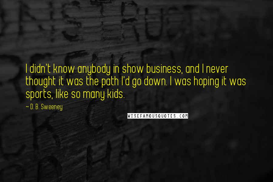 D. B. Sweeney Quotes: I didn't know anybody in show business, and I never thought it was the path I'd go down. I was hoping it was sports, like so many kids.