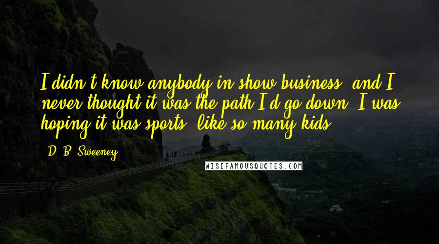 D. B. Sweeney Quotes: I didn't know anybody in show business, and I never thought it was the path I'd go down. I was hoping it was sports, like so many kids.