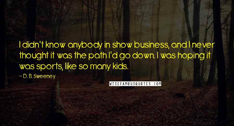 D. B. Sweeney Quotes: I didn't know anybody in show business, and I never thought it was the path I'd go down. I was hoping it was sports, like so many kids.