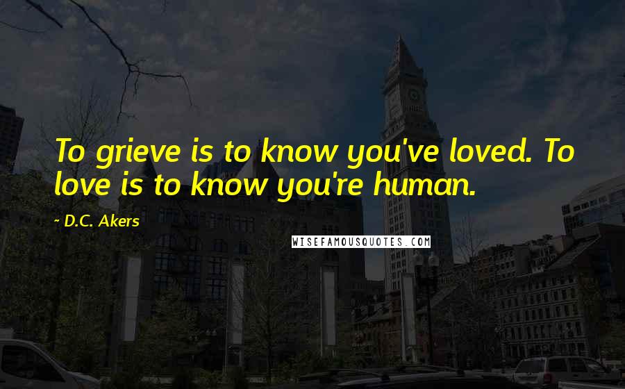 D.C. Akers Quotes: To grieve is to know you've loved. To love is to know you're human.