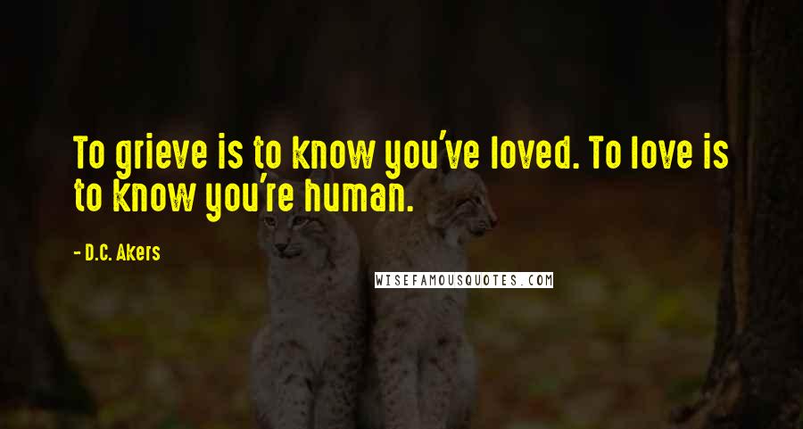 D.C. Akers Quotes: To grieve is to know you've loved. To love is to know you're human.