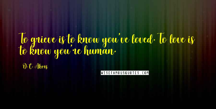 D.C. Akers Quotes: To grieve is to know you've loved. To love is to know you're human.