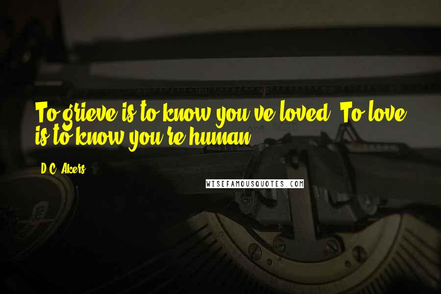 D.C. Akers Quotes: To grieve is to know you've loved. To love is to know you're human.