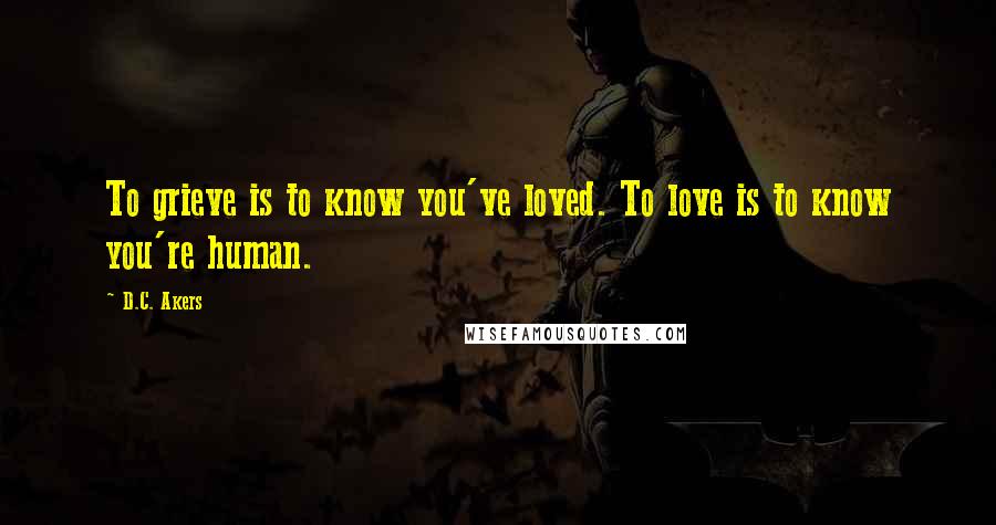 D.C. Akers Quotes: To grieve is to know you've loved. To love is to know you're human.