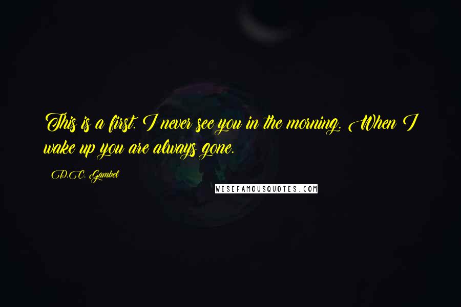 D.C. Gambel Quotes: This is a first. I never see you in the morning. When I wake up you are always gone.