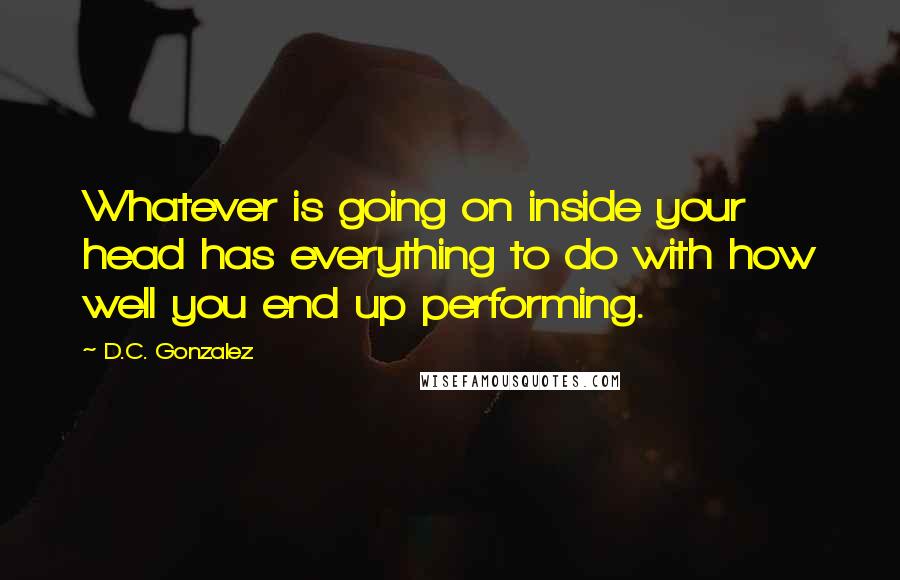 D.C. Gonzalez Quotes: Whatever is going on inside your head has everything to do with how well you end up performing.