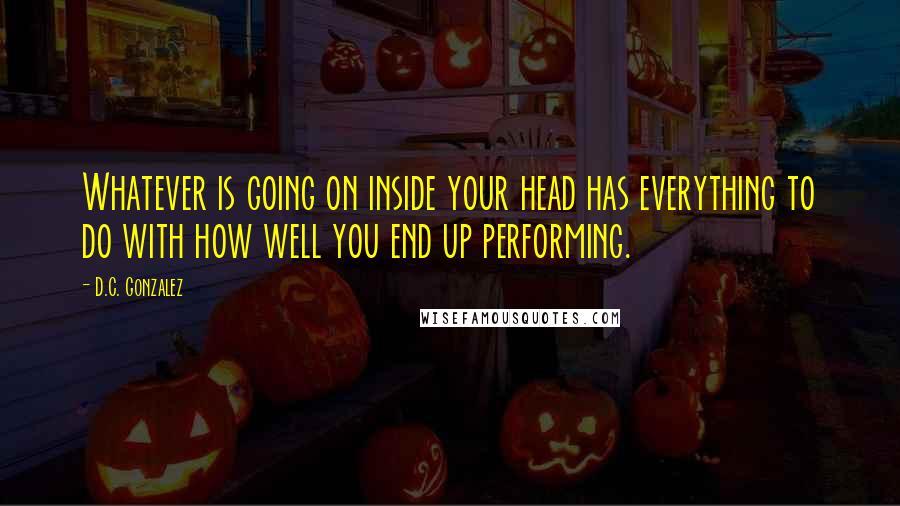 D.C. Gonzalez Quotes: Whatever is going on inside your head has everything to do with how well you end up performing.
