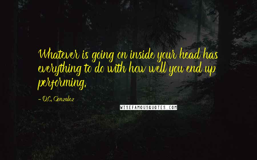 D.C. Gonzalez Quotes: Whatever is going on inside your head has everything to do with how well you end up performing.