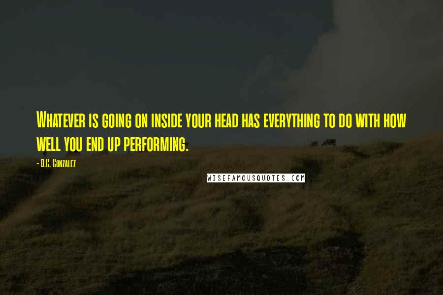 D.C. Gonzalez Quotes: Whatever is going on inside your head has everything to do with how well you end up performing.