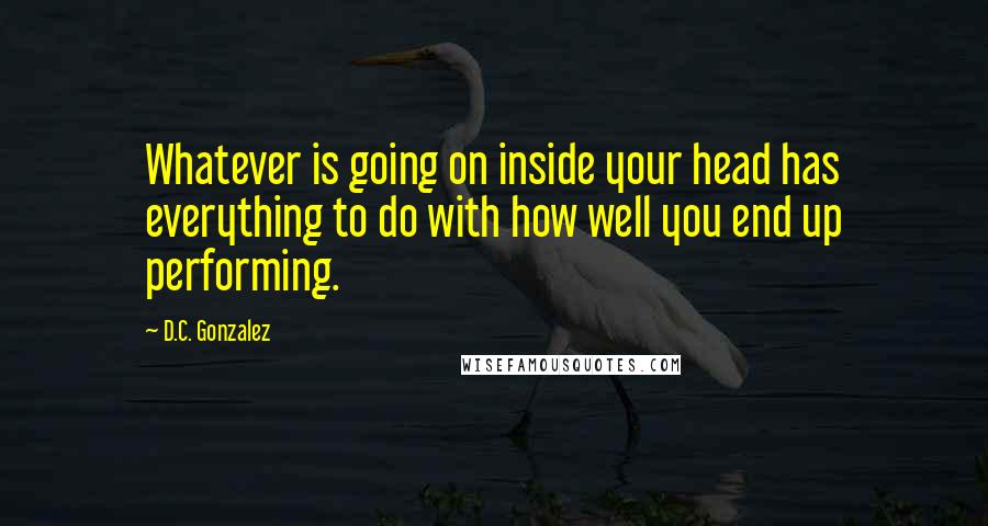 D.C. Gonzalez Quotes: Whatever is going on inside your head has everything to do with how well you end up performing.