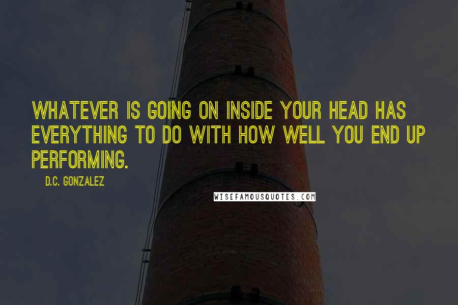 D.C. Gonzalez Quotes: Whatever is going on inside your head has everything to do with how well you end up performing.