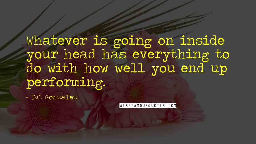 D.C. Gonzalez Quotes: Whatever is going on inside your head has everything to do with how well you end up performing.