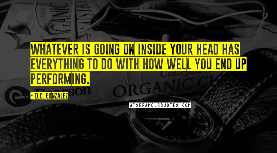 D.C. Gonzalez Quotes: Whatever is going on inside your head has everything to do with how well you end up performing.