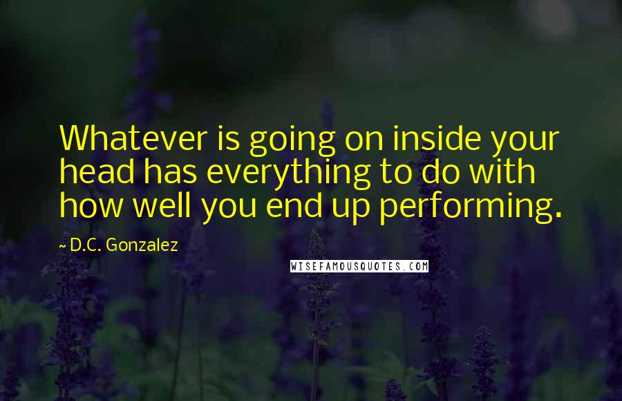 D.C. Gonzalez Quotes: Whatever is going on inside your head has everything to do with how well you end up performing.