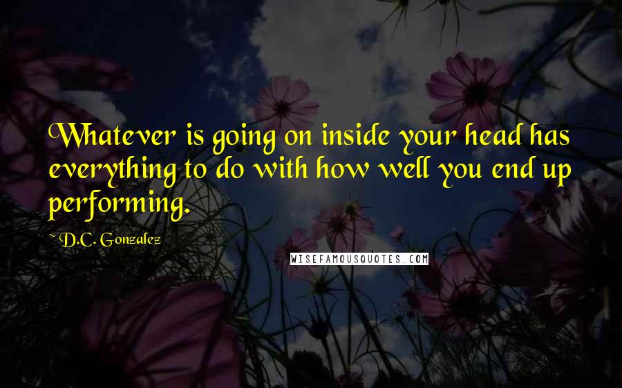 D.C. Gonzalez Quotes: Whatever is going on inside your head has everything to do with how well you end up performing.