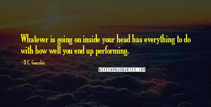 D.C. Gonzalez Quotes: Whatever is going on inside your head has everything to do with how well you end up performing.