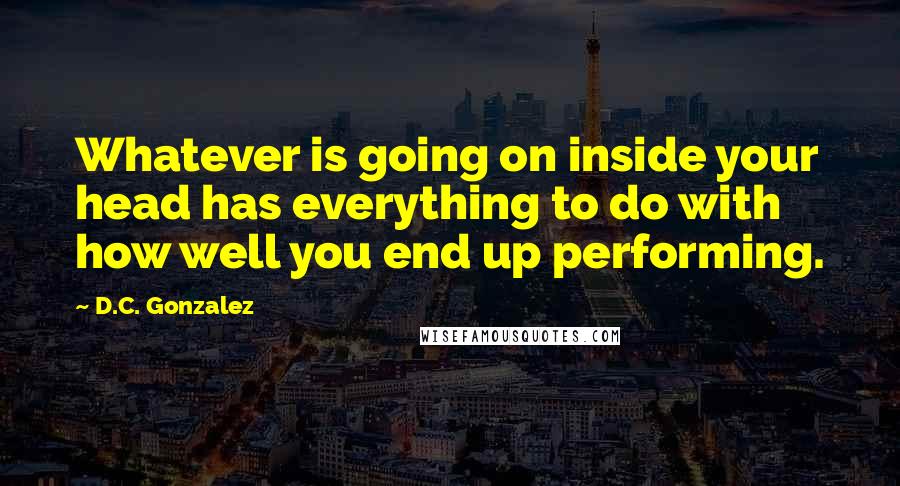 D.C. Gonzalez Quotes: Whatever is going on inside your head has everything to do with how well you end up performing.